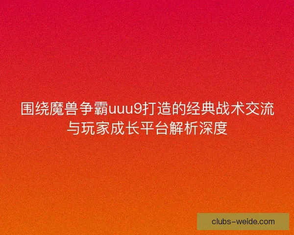 围绕魔兽争霸uuu9打造的经典战术交流与玩家成长平台解析深度