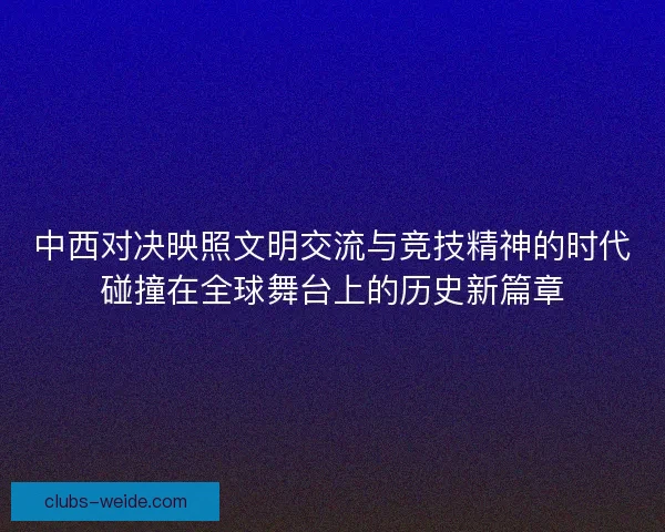 中西对决映照文明交流与竞技精神的时代碰撞在全球舞台上的历史新篇章