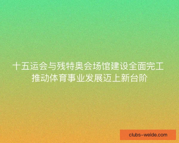 十五运会与残特奥会场馆建设全面完工 推动体育事业发展迈上新台阶